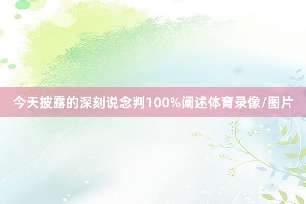 今天披露的深刻说念判100%阐述体育录像/图片